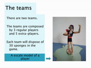 There are two teams.

The teams are composed
 by 3 regular players
 and 5 extra-players.

Each team will dispose of
  30 sponges in the
  game.

  A escale model of a
        player
 