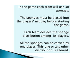 In the game each team will use 30
                        sponges.

  The sponges must be placed into
the players’ net bag before starting
                         the game.

     Each team decides the sponge
    distribution among its players.

  All the sponges can be carried by
  one player. This one or any other
             distribution is allowed.
 