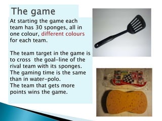 At starting the game each
team has 30 sponges, all in
one colour, different colours
for each team.

The team target in the game is
to cross the goal-line of the
rival team with its sponges.
The gaming time is the same
than in water-polo.
The team that gets more
points wins the game.
 