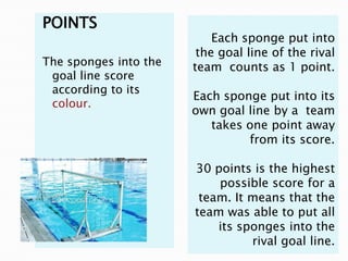 POINTS
                           Each sponge put into
                        the goal line of the rival
The sponges into the   team counts as 1 point.
 goal line score
 according to its
                       Each sponge put into its
 colour.
                       own goal line by a team
                          takes one point away
                                from its score.

                       30 points is the highest
                           possible score for a
                        team. It means that the
                       team was able to put all
                           its sponges into the
                                 rival goal line.
 