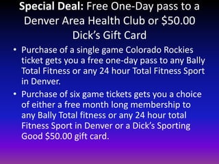 Special Deal: Free One-Day pass to a Denver Area Health Club or $50.00 Dick’s Gift CardPurchase of a single game Colorado Rockies ticket gets you a free one-day pass to any Bally Total Fitness or any 24 hour Total Fitness Sport in Denver.Purchase of six game tickets gets you a choice of either a free month long membership to any Bally Total fitness or any 24 hour total Fitness Sport in Denver or a Dick’s Sporting Good $50.00 gift card.  