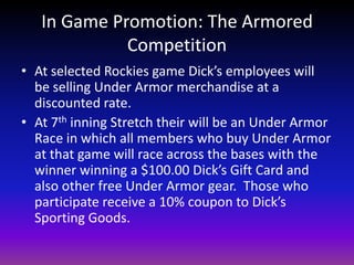 In Game Promotion: The Armored CompetitionAt selected Rockies game Dick’s employees will be selling Under Armor merchandise at a discounted rate.At 7th inning Stretch their will be an Under Armor Race in which all members who buy Under Armor at that game will race across the bases with the winner winning a $100.00 Dick’s Gift Card and also other free Under Armor gear.  Those who participate receive a 10% coupon to Dick’s Sporting Goods.   