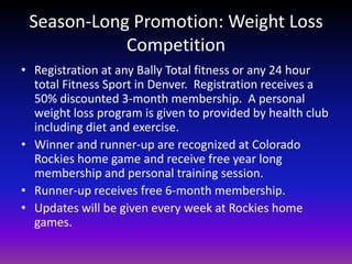 Season-Long Promotion: Weight Loss CompetitionRegistration at any Bally Total fitness or any 24 hour total Fitness Sport in Denver.  Registration receives a 50% discounted 3-month membership.  A personal weight loss program is given to provided by health club including diet and exercise.  Winner and runner-up are recognized at Colorado Rockies home game and receive free year long membership and personal training session.  Runner-up receives free 6-month membership. Updates will be given every week at Rockies home games. 