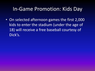 In-Game Promotion: Kids DayOn selected afternoon games the first 2,000 kids to enter the stadium (under the age of 18) will receive a free baseball courtesy of Dick’s.