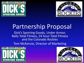 Partnership Proposal Dick’s Sporting Goods, Under Armor, Bally Total Fitness, 24 hour Total Fitness and the Colorado Rockies Tom McKenzie, Director of Marketing 
