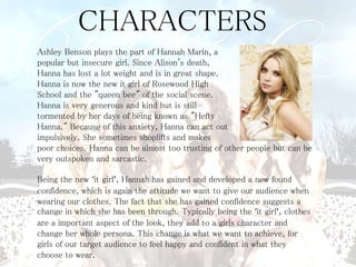 CHARACTERS 
Ashley Benson plays the part of Hannah Marin, a 
popular but insecure girl. Since Alison's death, 
Hanna has lost a lot weight and is in great shape. 
Hanna is now the new it girl of Rosewood High 
School and the "queen bee" of the social scene. 
Hanna is very generous and kind but is still 
tormented by her days of being known as "Hefty 
Hanna." Because of this anxiety, Hanna can act out 
impulsively. She sometimes shoplifts and makes 
poor choices. Hanna can be almost too trusting of other people but can be 
very outspoken and sarcastic. 
Being the new ‘it girl’, Hannah has gained and developed a new found 
confidence, which is again the attitude we want to give our audience when 
wearing our clothes. The fact that she has gained confidence suggests a 
change in which she has been through. Typically being the ‘it girl’, clothes 
are a important aspect of the look, they add to a girls character and 
change her whole persona. This change is what we want to achieve, for 
girls of our target audience to feel happy and confident in what they 
choose to wear. 
 