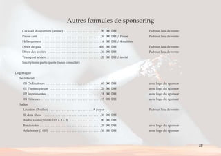 Autres formules de sponsoring 
Cocktail d’ouverture (animé) . . . . . . . . . . . . . . . . . . . . . . . .90 000 DH Pub sur lieu de vente 
Pause café . . . . . . . . . . . . . . . . . . . . . . . . . . . . . . . . . . . . . . . .30 000 DH / Pause Pub sur lieu de vente 
Hébergement . . . . . . . . . . . . . . . . . . . . . . . . . . . . . . . . . . . . . .6 000 DH / 4 nuitées 
Dîner de gala . . . . . . . . . . . . . . . . . . . . . . . . . . . . . . . . . . . .480 000 DH Pub sur lieu de vente 
Dîner des invités . . . . . . . . . . . . . . . . . . . . . . . . . . . . . . . . . .30 000 DH Pub sur lieu de vente 
Transport aérien . . . . . . . . . . . . . . . . . . . . . . . . . . . . . . . . . . .20 000 DH / invité 
Inscriptions participants (nous consulter) 
Logistique 
Secrétariat 
03 Ordinateurs . . . . . . . . . . . . . . . . . . . . . . . . . . . . . . . . . . .60 000 DH avec logo du sponsor 
01 Photocopieuse . . . . . . . . . . . . . . . . . . . . . . . . . . . . . . . . .20 000 DH avec logo du sponsor 
02 Imprimantes . . . . . . . . . . . . . . . . . . . . . . . . . . . . . . . . . . .18 000 DH avec logo du sponsor 
04 Hôtesses . . . . . . . . . . . . . . . . . . . . . . . . . . . . . . . . . . . . . .15 000 DH avec logo du sponsor 
Salles 
Location (3 salles) . . . . . . . . . . . . . . . . . . . . . . . . . . . .A payer Pub sur lieu de vente 
02 data show . . . . . . . . . . . . . . . . . . . . . . . . . . . . . . . . . . . . .30 000 DH 
Audio vidéo (10.000 DH x 3 x 3) . . . . . . . . . . . . . . . . . . . .90 000 DH 
Banderoles . . . . . . . . . . . . . . . . . . . . . . . . . . . . . . . . . . . . . . .20 000 DH avec logo du sponsor 
Affichettes (1 000) . . . . . . . . . . . . . . . . . . . . . . . . . . . . . . . . .50 000 DH avec logo du sponsor 
10 
< > Sommaire 
 
