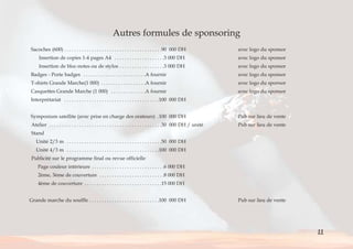 Autres formules de sponsoring 
Sacoches (600) . . . . . . . . . . . . . . . . . . . . . . . . . . . . . . . . . . . . . . .90 000 DH avec logo du sponsor 
Insertion de copies 1-4 pages A4 . . . . . . . . . . . . . . . . . . . .3 000 DH avec logo du sponsor 
Insertion de bloc-notes ou de stylos . . . . . . . . . . . . . . . . . .3 000 DH avec logo du sponsor 
Badges - Porte badges . . . . . . . . . . . . . . . . . . . . . . . . .A fournir avec logo du sponsor 
T-shirts Grande Marche(1 000) . . . . . . . . . . . . . . . . . .A fournir avec logo du sponsor 
Casquettes Grande Marche (1 000) . . . . . . . . . . . . . .A fournir avec logo du sponsor 
Interprétariat . . . . . . . . . . . . . . . . . . . . . . . . . . . . . . . . . . . . . .100 000 DH 
Symposium satellite (avec prise en charge des orateurs) .100 000 DH Pub sur lieu de vente 
Atelier . . . . . . . . . . . . . . . . . . . . . . . . . . . . . . . . . . . . . . . . . . . . .30 000 DH / unité Pub sur lieu de vente 
Stand 
Unité 2/3 m . . . . . . . . . . . . . . . . . . . . . . . . . . . . . . . . . . . . . .50 000 DH 
Unité 4/3 m . . . . . . . . . . . . . . . . . . . . . . . . . . . . . . . . . . . . .100 000 DH 
Publicité sur le programme final ou revue officielle 
Page couleur intérieure . . . . . . . . . . . . . . . . . . . . . . . . . . . . .6 000 DH 
2ème, 3ème de couverture . . . . . . . . . . . . . . . . . . . . . . . . . .8 000 DH 
4ème de couverture . . . . . . . . . . . . . . . . . . . . . . . . . . . . . . .15 000 DH 
Grande marche du souffle . . . . . . . . . . . . . . . . . . . . . . . . . . . .100 000 DH Pub sur lieu de vente 
11 
< > Sommaire 
 