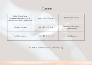 12 
Contacts 
AMAPES Stop Tabac 
Professeur Mohamed BARTAL 
Président du Comité d’organisation 
Fax : +212 22 29 68 50 bartalmoh@menara.ma 
Comanav Voyages Tél. : +212 22 31 20 50 
benmansour@comanav-voyages. 
co.ma 
Fadia Consultants Tél. : +212 22 44 16 12 fadia@fadia.ma 
Site Web de l’évènement : www.acthmorocco.org 
< Sommaire 
