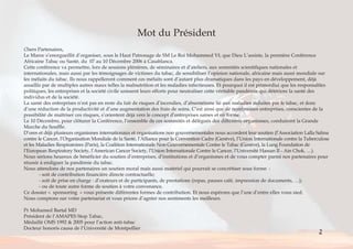 Mot du Président 
Chers Partenaires, 
Le Maroc s’enorgueillit d’organiser, sous le Haut Patronage de SM Le Roi Mohammed VI, que Dieu L’assiste, la première Conférence 
Africaine Tabac ou Santé, du 07 au 10 Décembre 2006 à Casablanca. 
Cette conférence va permettre, lors de sessions plénières, de séminaires et d’ateliers, aux sommités scientifiques nationales et 
internationales, mais aussi par les témoignages de victimes du tabac, de sensibiliser l’opinion nationale, africaine mais aussi mondiale sur 
les méfaits du tabac. Ils nous rappelleront comment ces méfaits sont d’autant plus dramatiques dans les pays en développement, déjà 
assaillis par de multiples autres maux telles la malnutrition et les maladies infectieuses. Et pourquoi il est primordial que les responsables 
politiques, les entreprises et la société civile unissent leurs efforts pour neutraliser cette véritable pandémie qui détériore la santé des 
individus et de la société. 
La santé des entreprises n’est pas en reste du fait de risques d’incendies, d’absentéisme lié aux maladies induites par le tabac, et donc 
d’une réduction de la productivité et d’une augmentation des frais de soins. C’est ainsi que de nombreuses entreprises, conscientes de la 
possibilité de maîtriser ces risques, s’orientent déjà vers le concept d’entreprises saines et en forme. 
Le 10 Décembre, pour clôturer la Conférence, l’ensemble de ces sommités et délégués des différents organismes, conduiront la Grande 
Marche du Souffle. 
D’ores et déjà plusieurs organismes internationaux et organisations non gouvernementales nous accordent leur soutien (l’Association Lalla Salma 
contre le Cancer, l’Organisation Mondiale de la Santé, l’Alliance pour la Convention Cadre (Genève), l’Union Internationale contre la Tuberculose 
et les Maladies Respiratoires (Paris), la Coalition Internationale Non Gouvernementale Contre le Tabac (Genève), la Lung Foundation de 
l’European Respiratory Society, l’American Cancer Society, l’Union Internationale Contre le Cancer, l’Université Hassan II - Ain Chok, …). 
Nous serions heureux de bénéficier du soutien d’entreprises, d’institutions et d’organismes et de vous compter parmi nos partenaires pour 
réussir à endiguer la pandémie du tabac. 
Nous attendons de nos partenaires un soutien moral mais aussi matériel qui pourrait se concrétiser sous forme : 
- soit de contribution financière directe contractuelle; 
- soit de prise en charge : d’orateurs et de participants, de prestations (repas, pauses café, impression de documents, …); 
- ou de toute autre forme de soutien à votre convenance. 
Ce dossier « sponsoring » vous présente différentes formes de contribution. Et nous espérons que l’une d’entre elles vous sied. 
Nous comptons sur votre partenariat et vous prions d’agréer nos sentiments les meilleurs. 
Pr Mohamed Bartal MD 
Président de l’AMAPES Stop Tabac, 
Médaillé OMS 1992 & 2005 pour l’action anti-tabac 
Docteur honoris causa de l’Université de Montpellier 
2 
Sommaire < > 
 