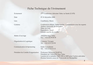 Fiche Technique de l’évènement 
Evènement 1ère Conférence Africaine Tabac ou Santé (CATS) 
Date 07-10 décembre 2006 
Lieu Casablanca, Maroc 
Contenu Conférences-débats, Tables rondes, Consultations avec les experts 
Ateliers interactifs de formation 
Dîner de Gala 
Expositions, Stand 
Grande marche du souffle 
Maître d’ouvrage AMAPES Stop Tabac 
Fax : +212 22 29 68 50 
Organisation & Logistique Comanav Voyages 
Tél. : +212 22 31 20 50 
Communication & Sponsoring Fadia Consultants 
Tél. : +212 22 44 16 12 
Président du Comité d’organisation Professeur Mohamed BARTAL 
Président de l’AMAPES Stop Tabac 
Lauréat de la médaille OMS 1992 et 2005 pour l’action anti-tabac 
Docteur honoris causa de l’Université de Montpellier 
4 
< > Sommaire 
 