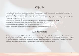 Objectifs 
- Contribuer à, et renforcer la prise de conscience des individus et de la communauté Africaine sur les dangers du 
tabac sur les plans sanitaire, social, économique et environnemental. 
- Inciter les décideurs politiques et les leaders d’opinion à prendre et à appliquer les mesures législatives tendant à 
réduire la pandémie tabagique. 
- Renforcer les actions de la Convention Cadre pour la Lutte Anti-Tabac (CCLAT) de l’OMS. 
- Former des éducateurs dans le domaine de la lutte anti-tabac (LAT). 
- Echanger les expériences entre tous les partenaires de la LAT. 
- Etablir et renforcer des alliances et des réseaux entre les partenaires de la LAT. 
Auditoire cible 
- Délégués des principales ONG nationales et internationales d’Afrique et d’ailleurs, impliquées dans la lutte contre 
le tabagisme - Economistes / Planificateurs - Décideurs politiques - Educateurs : enseignants, animateurs - Leaders 
d’opinion : religieux, syndicalistes, politiques - Médias - Chefs d’entreprises - Scientifiques - Artistes - Personnels 
de santé et étudiants en médecine – Experts dans le domaine de la communication. 
5 
< > Sommaire 
 