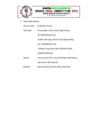 7. Audio pada rekaman
Ukuran media : 10 detik permuncul
Posisi logo : Di awal lagu ( untuk 1 kuota logo) seharga
Rp 5.000.000,00/ kuota
Di akhir akhir lagu (untuk 1 kuota logo) seharga
Rp. 3.500.000,00/ kuota
Terdapat 5 lagu dalam album KOSAYU VOCAL
COMPETITION 2015
Sasaran : semua sasaran CD , semua pendengar radio (karena
lagu masuk radio sponsor)
Deadline : akhir November (CP Aries 0816-1562-2362)
 