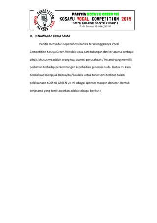D. PENAWARAN KERJA SAMA
Panitia menyadari sepenuhnya bahwa terselenggaranya Vocal
Competition Kosayu Green VII tidak lepas dari dukungan dan kerjasama berbagai
pihak, khususnya adalah orang tua, alumni, perusahaan / instansi yang memiliki
perhatian terhadap perkembangan kepribadian generasi muda. Untuk itu kami
bermaksud mengajak Bapak/Ibu/Saudara untuk turut serta terlibat dalam
pelaksanaan KOSAYU GREEN VII ini sebagai sponsor maupun donator. Bentuk
kerjasama yang kami tawarkan adalah sebagai berikut :
 