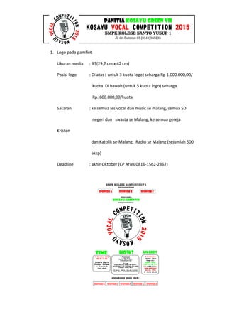 1. Logo pada pamflet
Ukuran media : A3(29,7 cm x 42 cm)
Posisi logo : Di atas ( untuk 3 kuota logo) seharga Rp 1.000.000,00/
kuota Di bawah (untuk 5 kuota logo) seharga
Rp. 600.000,00/kuota
Sasaran : ke semua les vocal dan music se malang, semua SD
negeri dan swasta se Malang, ke semua gereja
Kristen
dan Katolik se-Malang, Radio se Malang (sejumlah 500
eksp)
Deadline : akhir Oktober (CP Aries 0816-1562-2362)
 