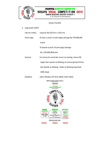 Desain Pamflet
2. Logo pada leaflet
Ukuran media : separuh A6 (10,5cm x 14,8 cm)
Posisi logo : Di atas ( untuk 1 kuota logo) seharga Rp 750.000,00/
kuota
Di bawah (untuk 3 kuota logo) seharga
Rp. 250.000,00/kuota
Sasaran : ke semua les vocal dan music se malang, semua SD
negeri dan swasta se Malang, ke semua gereja Kristen
dan Katolik se-Malang, Radio se Malang (sejumlah
1000 eksp)
Deadline : akhir Oktober (CP Aries 0816-1562-2362)
 