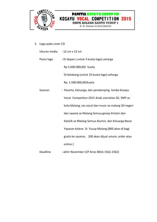 5. Logo pada cover CD
Ukuran media : 12 cm x 12 cm
Posisi logo : Di depan ( untuk 3 kuota logo) seharga
Rp 5.000.000,00/ kuota
Di belakang (untuk 10 kuota logo) seharga
Rp. 1.500.000,00/kuota
Sasaran : Peserta, Keluarga, dan pendamping lomba Kosayu
Vocal Competiton 2015 Anak usia kelas SD, SMP se
kota Malang, Les vocal dan music se malang SD negeri
dan swasta se Malang Semua gereja Kristen dan
Katolik se Malang Semua Alumni, dan Keluarga Besar
Yayasan Kolese St Yusup Malang (800 akan di bagi
gratis ke sasaran, 200 akan dijual umum, order atau
online )
Deadline : akhir November (CP Aries 0816-1562-2362)
 
