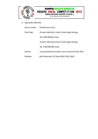 6. Logo pada video klip
Ukuran media : 10 detik permuncul
Posisi logo : Di awal video klip ( untuk 2 kuota logo) seharga
Rp 5.000.000,00/ kuota
Di akhir video klip (untuk 2 kuota logo) seharga
Rp. 3.500.000,00/ kuota
Sasaran : semua penikmat youtube, semua sasaran CD dan DVD
Deadline : akhir November (CP Aries 0816-1562-2362)
 