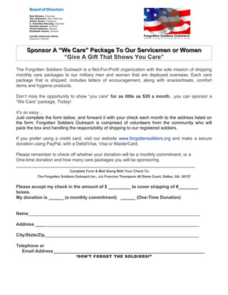 Sponsor A “We Care” Package To Our Servicemen or Women
                “Give A Gift That Shows You Care”

The Forgotten Soldiers Outreach is a Not-For-Profit organization with the sole mission of shipping
monthly care packages to our military men and women that are deployed overseas. Each care
package that is shipped, includes letters of encouragement, along with snacks/treats, comfort
items and hygiene products.

Don’t miss the opportunity to show “you care” for as little as $20 a month…you can sponsor a
“We Care” package, Today!

It’s so easy…
Just complete the form below, and forward it with your check each month to the address listed on
the form. Forgotten Soldiers Outreach is comprised of volunteers from the community who will
pack the box and handling the responsibility of shipping to our registered soldiers.

If you prefer using a credit card, visit our website www.forgottensoldiers.org and make a secure
donation using PayPal, with a Debit/Visa, Visa or MasterCard.

Please remember to check off whether your donation will be a monthly commitment, or a
One-time donation and how many care packages you will be sponsoring.
________________________________________________________________________
                             Complete Form & Mail Along With Your Check To:
          The Forgotten Soldiers Outreach Inc., c/o Francine Thompson 40 Diane Court, Dallas, GA. 30157


Please accept my check in the amount of $ _________ to cover shipping of #________
boxes.
My donation is ______ (a monthly commitment) ______ (One-Time Donation)


Name_____________________________________________________________________

Address __________________________________________________________________

City/State/Zip______________________________________________________________

Telephone or
   Email Address_____________________________________________________________
                                 ‘DON’T FORGET THE SOLDIERS!”
 