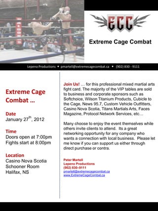 Extreme Cage Combat



           Lepeno Productions  pmartell@extremecagecombat.ca  (902) 830 - 9111




                                 Join Us! … for this professional mixed martial arts
                                 fight card. The majority of the VIP tables are sold
Extreme Cage                     to business and corporate sponsors such as
Combat …                         Softchoice, Wilson Titanium Products, Cubicle to
                                 the Cage, News 95.7, Custom Vehicle Outfitters,
                                 Casino Nova Scotia, Titans Martials Arts, Faces
Date                             Magazine, Protocol Network Services, etc…
           th
January 27 , 2012
                                 Many choose to enjoy the event themselves while
                                 others invite clients to attend. Its a great
Time                             networking opportunity for any company who
Doors open at 7:00pm             wants a connection with local business. Please let
Fights start at 8:00pm           me know if you can support us either through
                                 direct purchase or contra.
Location
Casino Nova Scotia               Peter Martell
                                 Lepeno Productions
Schooner Room                    (902) 830–9111
Halifax, NS                      pmartell@extremecagecombat.ca
                                 www.ExtremeCageCombat.ca
 