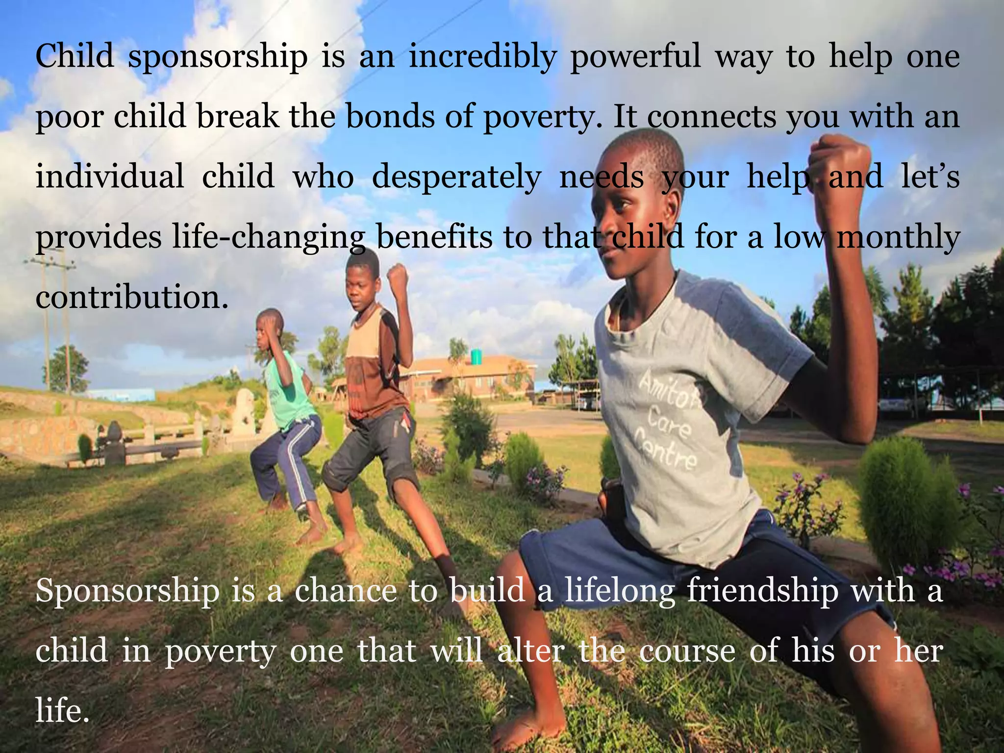 Child sponsorship is an incredibly powerful way to help one
poor child break the bonds of poverty. It connects you with an
individual child who desperately needs your help and let’s
provides life-changing benefits to that child for a low monthly
contribution.
Sponsorship is a chance to build a lifelong friendship with a
child in poverty one that will alter the course of his or her
life.