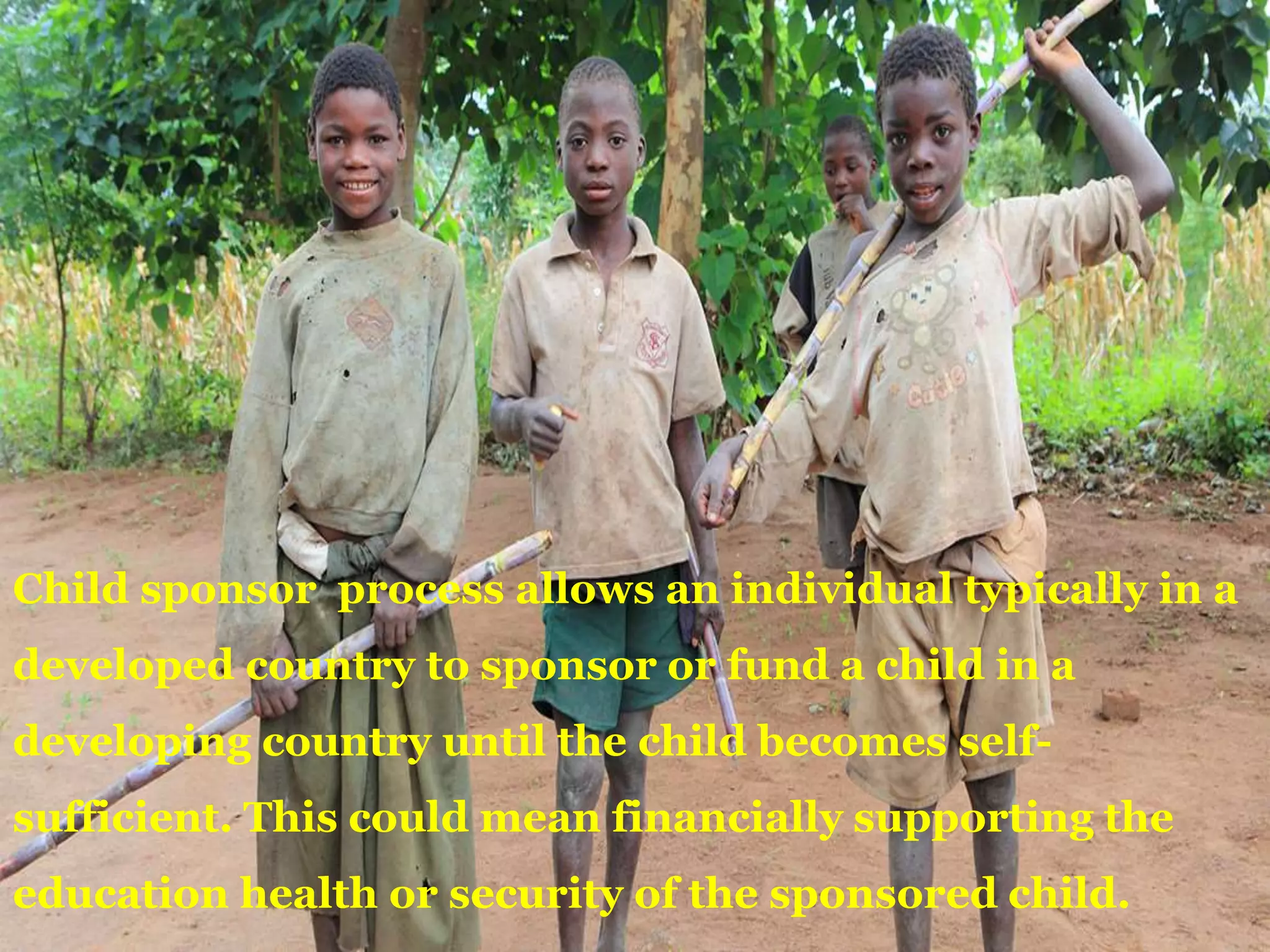 Child sponsor process allows an individual typically in a
developed country to sponsor or fund a child in a
developing country until the child becomes self-
sufficient. This could mean financially supporting the
education health or security of the sponsored child.