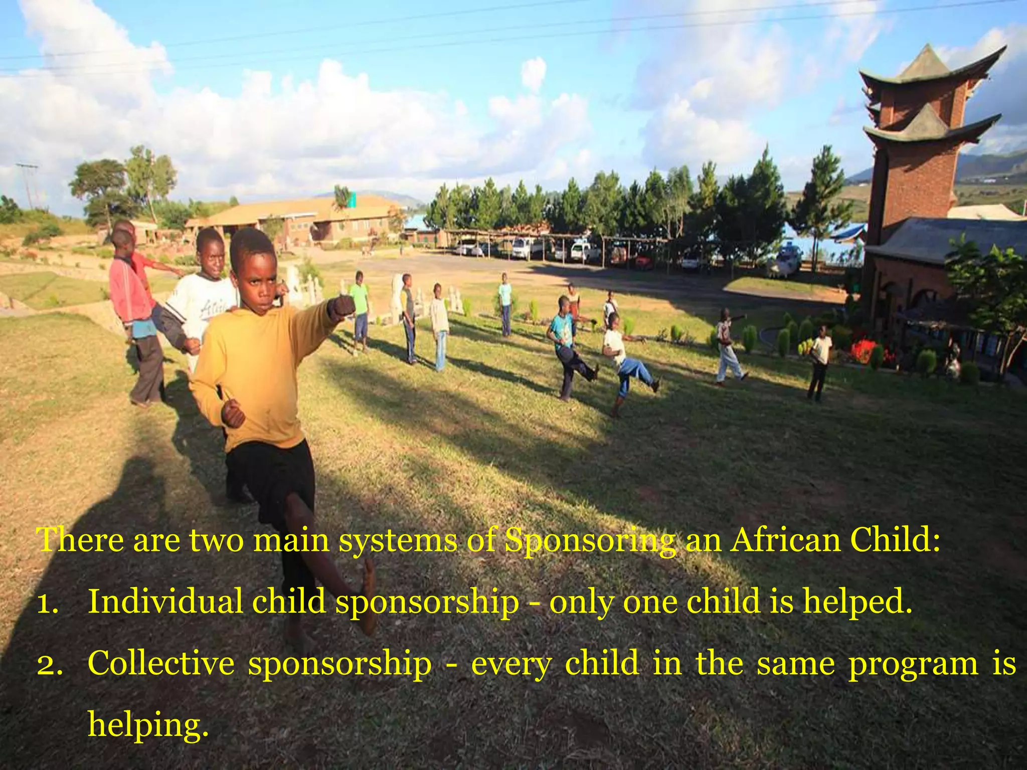There are two main systems of Sponsoring an African Child:
1. Individual child sponsorship - only one child is helped.
2. Collective sponsorship - every child in the same program is
helping.