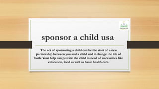 sponsor a child usa
The act of sponsoring a child can be the start of a new
partnership between you and a child and it change the life of
both. Your help can provide the child in need of necessities like
education, food as well as basic health care.
 