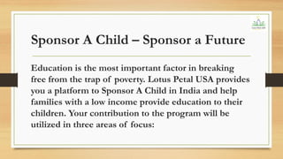 Sponsor A Child – Sponsor a Future
Education is the most important factor in breaking
free from the trap of poverty. Lotus Petal USA provides
you a platform to Sponsor A Child in India and help
families with a low income provide education to their
children. Your contribution to the program will be
utilized in three areas of focus:
 