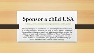 Sponsor a child USA
https://www.lotuspetalusa.org/sponsor-a-child-india/
Making an impact on a child's life and providing them with resources
is an empowering act. Here are the steps to take: Choose a Reputable
Organization. Conduct research and select an established sponsor for
children in India such as Save the Children or World Vision. Select a
Child to Sponsor: Once you've selected an organization, you can
access profiles of children who need sponsors. Filter results by age,
gender and location for more accurate matching.
 