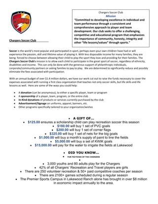 Chargers Soccer Club
                                                                                  Mission
                                                         “Committed to developing excellence in individual and
                                                         team performance through a consistent and
                                                         comprehensive approach to player and team
                                                         development. Our club seeks to offer a challenging,
                                                         competitive and educational program that emphasizes
                                                         the importance of community, honesty, integrity and
Chargers Soccer Club_________
                                                         other “life lessons/values” through sports.”

Soccer is the world’s most popular and participated in sport, perhaps even your own children have had or will
experience the passion, skill and lifetime value of playing it. With less disposable income for many families, they are
being forced to choose between allowing their child to play the sport they love and providing for their families. The
Chargers Soccer Club’s mission is to allow each child to participate in the great sport of soccer, regardless of ethnicity,
disabilities and income. This can only be done with the generous support of philanthropic individuals,
corporate/community partners or asking families to pay to play. We are determined to significantly reduce and possibly
eliminate the fees associated with participation.

With an annual budget of over $1.4 million dollars, we have our work cut out to raise the funds necessary to cover the
expenses associated with running a first class organization that teaches not only soccer skills, but life skills and life
lessons as well. Here are some of the ways you could help:

        A donation (can be anonymous), to either a specific player, team or program
        A sponsorship of a player, team, program, or the entire club
        In-Kind donations of products or services currently purchased by the club
        Advertisement/Signage on uniforms, apparel, banners, etc.
        Other programs specifically tailored to your organization/wishes



                                                        A GIFT OF...
                $125.00 ensures a scholarship child can play recreation soccer this season
                                   $180.00 will buy 1 set of PVC goals
                                  $200.00 will buy 1 set of corner flags
                             $325.00 will buy 1 set of nets for the big goals
                       $1,000.00 will buy a month’s supply of paint to line the fields
                                 $5,000.00 will buy a set of KWIK goals
                    $15,000.00 will pay for the water to irrigate the fields at Lakewood

                                                    DID YOU KNOW...
                                                   FUN FACTOIDS OF THE CHARGERS



                          3,000 youths and 80 adults play for the Chargers
                     42% of all Chargers’ Recreation and Travel players are girls
           There are 250 volunteer recreation & 50+ paid competitive coaches per season
                     There are 2100+ games scheduled during a regular season
         The Premier Sports Campus in Lakewood Ranch alone has brought in over $8 million
                               in economic impact annually to the area.
 