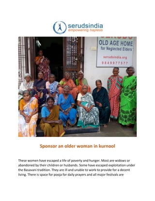 Sponsor an older woman in kurnool
These women have escaped a life of poverty and hunger. Most are widows or
abandoned by their children or husbands. Some have escaped exploitation under
the Basavani tradition. They are ill and unable to work to provide for a decent
living. There is space for pooja for daily prayers and all major festivals are
 