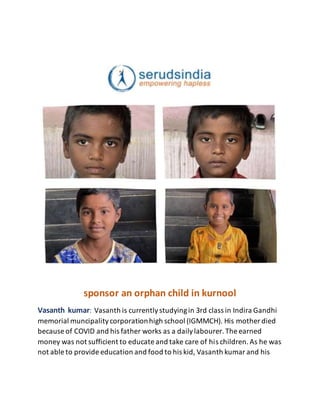 sponsor an orphan child in kurnool
Vasanth kumar: Vasanth is currentlystudyingin 3rd class in Indira Gandhi
memorial muncipalitycorporationhigh school (IGMMCH). His mother died
because of COVID and his father works as a dailylabourer.The earned
money was not sufficient to educate and take care of his children.As he was
not able to provide education and food to his kid, Vasanth kumarand his
 