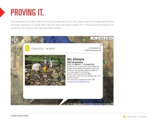 PROviNg iT.
Once the project is complete, local partners submit detailed reports to us. We update our donors and upload all the photos
and project descriptions to Google Maps. We share each water project publicly with a virtual plaque that recognizes the
community and the donor who made the project possible.




SPONSOR A WATER PROJECT
 