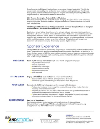 BrandSmart is the Midwest’s leading forum on branding thought leadership. This full-day
   conference is attended by mid- and senior-level marketers looking to elevate their brands
   through best practices and application-packed insights delivered by the Chicago AMA, the
   largest chapter of the American Marketing Association.

	  	 2
      012 Theme – Owning the Tectonic Shifts in Marketing
		  Marketers constantly need to deal with rapidly changing disruptive forces while balancing
     existing resources. How well marketers adapt to these forces—determines how successful
     their brand will be.

	                 	   T
                       he Chicago AMA will serve up the biggest, baddest, and most disruptive forces of change at
                      BrandSmart 2012 and enable marketers how to OWN them.

		But, instead of just talking about them, we’re going to educate attendees how to use them;
   Attendees will receive a custom playbook that translates the themes presented into actionable
   strategies for their own brand. Based on how attendees characterize their organization, the
   playbook will provide them with segmented, unique insights to implement several innovations,
   which could feature your product or services solutions. The playbook will be a printed
   document with an accompanying dynamically updated digital version.



	                 	 Sponsor Experience
		                    C
                       hicago AMA’s BrandSmart sponsorship program puts your company, products and services in
                      direct, personal contact with corporate branding and marketing practitioners. In addition to 10
                      hours of direct access to 300 high level marketers, you are assured maximum exposure through
                      highly-targeted e-mail, direct mail, advertising, social media and website linkage that will reach
                      over 10,000 Chicago marketers.

	PRE-EVENT 	
   Reach 10,000 Chicago marketers though our 2-month long event campaign:
			    n integrated media channels
			    n website promotion
			    n direct mailing campaigns
			    n partner communications
			    n social media platforms
			    n print brochure



	AT THE EVENT 	
   E
    ngage with 300 high-level marketers in-person and face-to-face:
			     n Sponsor tables placed in break  reception area (3+hours)
			     n Interactive opportunities to engage the audience from the podium



	POST EVENT 	
   C
    onnect with 10,000 marketers again, and re-connect with attendees:
			     n  eature your message in our recap that goes out through all our media channels
          F
          including email and social media
			     n  ntegrate your brand and pov in the “Playbook” which will give attendees secrets to
          I
          implementing new tools no matter their size or budget.
			     n  onnect with attendees after getting a detailed attendee list including full contact
          C
          information and permission for one-email blast to the list.

	RESERVATIONS 	       Be a Part of BrandSmart:
		                    S
                       ponsorship slots are limited and are sold on a first come, first served basis.
                      Contact Michael Long, Chicago AMA Executive Director at michael@chicagoama.org
                      or by phone at 312-280-0449 to reserve your spot today!




                                                                              Contact:
                                                                              
                                                                              Michael Long, Executive Director | 312-280-0449
                                                                              michael@chicagoama.org | www.chicagoama.org

                                                                              Chicago Chapter of the American Marketing Association
                                                                              645 N Michigan Ave, Suite 800, Chicago, IL 60611
 
