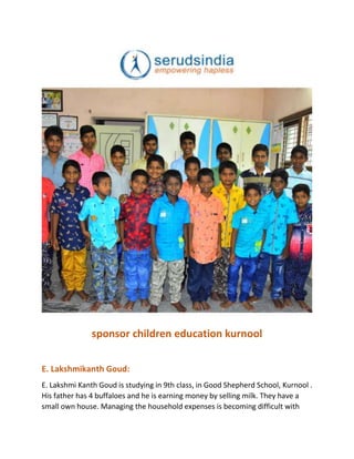 sponsor children education kurnool
E. Lakshmikanth Goud:
E. Lakshmi Kanth Goud is studying in 9th class, in Good Shepherd School, Kurnool .
His father has 4 buffaloes and he is earning money by selling milk. They have a
small own house. Managing the household expenses is becoming difficult with
 