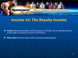 Income #2: The Royalty Income   Enroll 2 : Must personally enroll (2) people at $199.00, one on the left and one on the right to qualify to receive commissions Pick a Plan : Must be active with a monthly marketing plan 