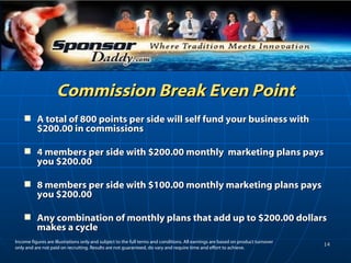 Commission Break Even Point A total of 800 points per side will self fund your business with $200.00 in commissions 4 members per side with $200.00 monthly  marketing plans pays you $200.00 8 members per side with $100.00 monthly marketing plans pays you $200.00 Any combination of monthly plans that add up to $200.00 dollars makes a cycle Income figures are illustrations only and subject to the full terms and conditions. All earnings are based on product turnover only and are not paid on recruiting. Results are not guaranteed, do vary and require time and effort to achieve.  