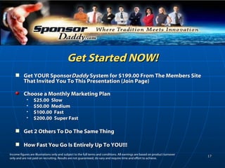 Get Started NOW! Get YOUR Sponsor Daddy  System for $199.00 From The Members Site That Invited You To This Presentation (Join Page) Choose a Monthly Marketing Plan  $25.00  Slow $50.00  Medium $100.00  Fast $200.00  Super Fast Get 2 Others To Do The Same Thing How Fast You Go Is Entirely Up To YOU!!! Income figures are illustrations only and subject to the full terms and conditions. All earnings are based on product turnover only and are not paid on recruiting. Results are not guaranteed, do vary and require time and effort to achieve.  