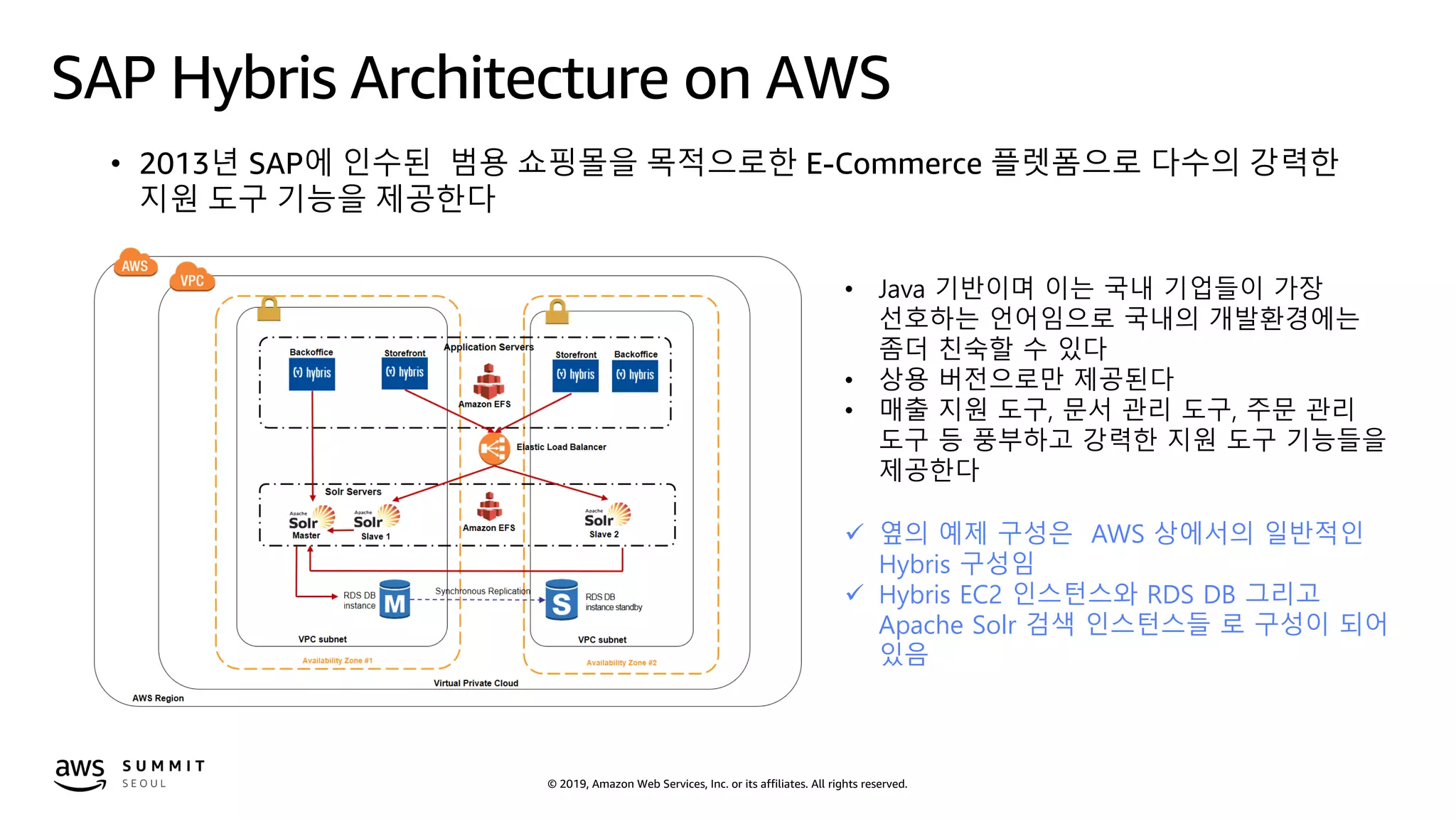 © 2019, Amazon Web Services, Inc. or its affiliates. All rights reserved.
SAP Hybris Architecture on AWS
• 2013년 SAP에 인수된 범용 쇼핑몰을 목적으로한 E-Commerce 플렛폼으로 다수의 강력한
지원 도구 기능을 제공한다
• Java 기반이며 이는 국내 기업들이 가장
선호하는 언어임으로 국내의 개발환경에는
좀더 친숙할 수 있다
• 상용 버전으로만 제공된다
• 매출 지원 도구, 문서 관리 도구, 주문 관리
도구 등 풍부하고 강력한 지원 도구 기능들을
제공한다
 옆의 예제 구성은 AWS 상에서의 일반적인
Hybris 구성임
 Hybris EC2 인스턴스와 RDS DB 그리고
Apache Solr 검색 인스턴스들 로 구성이 되어
있음
 