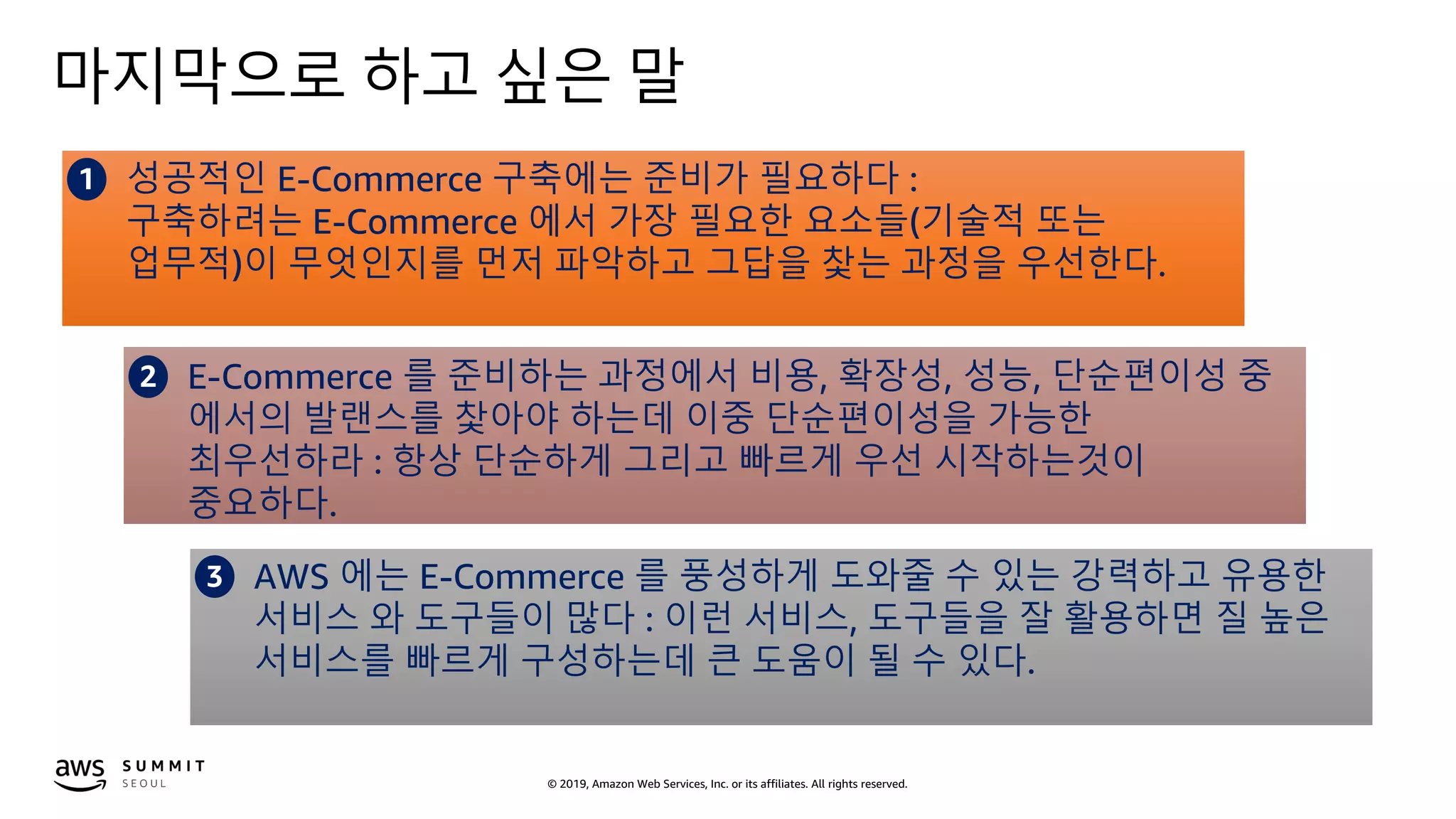 © 2019, Amazon Web Services, Inc. or its affiliates. All rights reserved.
마지막으로 하고 싶은 말
1 성공적인 E-Commerce 구축에는 준비가 필요하다 :
구축하려는 E-Commerce 에서 가장 필요한 요소들(기술적 또는
업무적)이 무엇인지를 먼저 파악하고 그답을 찿는 과정을 우선한다.
2 E-Commerce 를 준비하는 과정에서 비용, 확장성, 성능, 단순편이성 중
에서의 발랜스를 찿아야 하는데 이중 단순편이성을 가능한
최우선하라 : 항상 단순하게 그리고 빠르게 우선 시작하는것이
중요하다.
3 AWS 에는 E-Commerce 를 풍성하게 도와줄 수 있는 강력하고 유용한
서비스 와 도구들이 많다 : 이런 서비스, 도구들을 잘 활용하면 질 높은
서비스를 빠르게 구성하는데 큰 도움이 될 수 있다.
 
