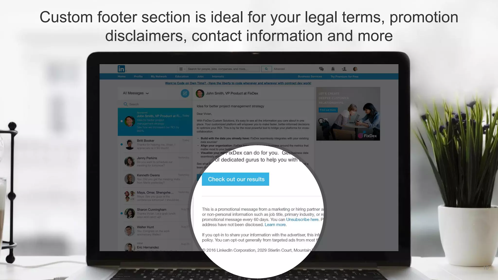 Custom footer section is ideal for your legal terms, promotion
disclaimers, contact information and more
10
 