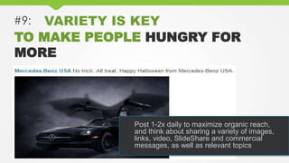 #9: VARIETY IS KEY
TO MAKE PEOPLE HUNGRY FOR
MORE
Post 1-2x daily to maximize organic reach,
and think about sharing a variety of images,
links, video, SlideShare and commercial
messages, as well as relevant topics
 