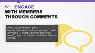 #6: ENGAGE
WITH MEMBERS
THROUGH COMMENTS
Keep the conversation going.
Monitor discussions and remove inappropriate
comments. Develop a plan for proactively
handling any customer-service issues that may
surface.
 