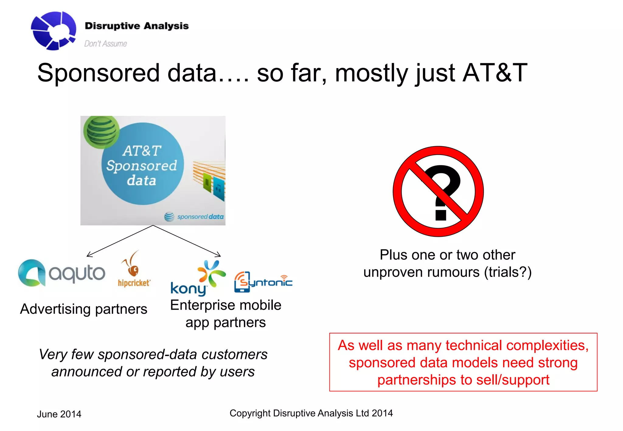 Sponsored data…. so far, mostly just AT&T
Copyright Disruptive Analysis Ltd 2014June 2014
?
Plus one or two other
unproven rumours (trials?)
Advertising partners Enterprise mobile
app partners
Very few sponsored-data customers
announced or reported by users
As well as many technical complexities,
sponsored data models need strong
partnerships to sell/support
 
