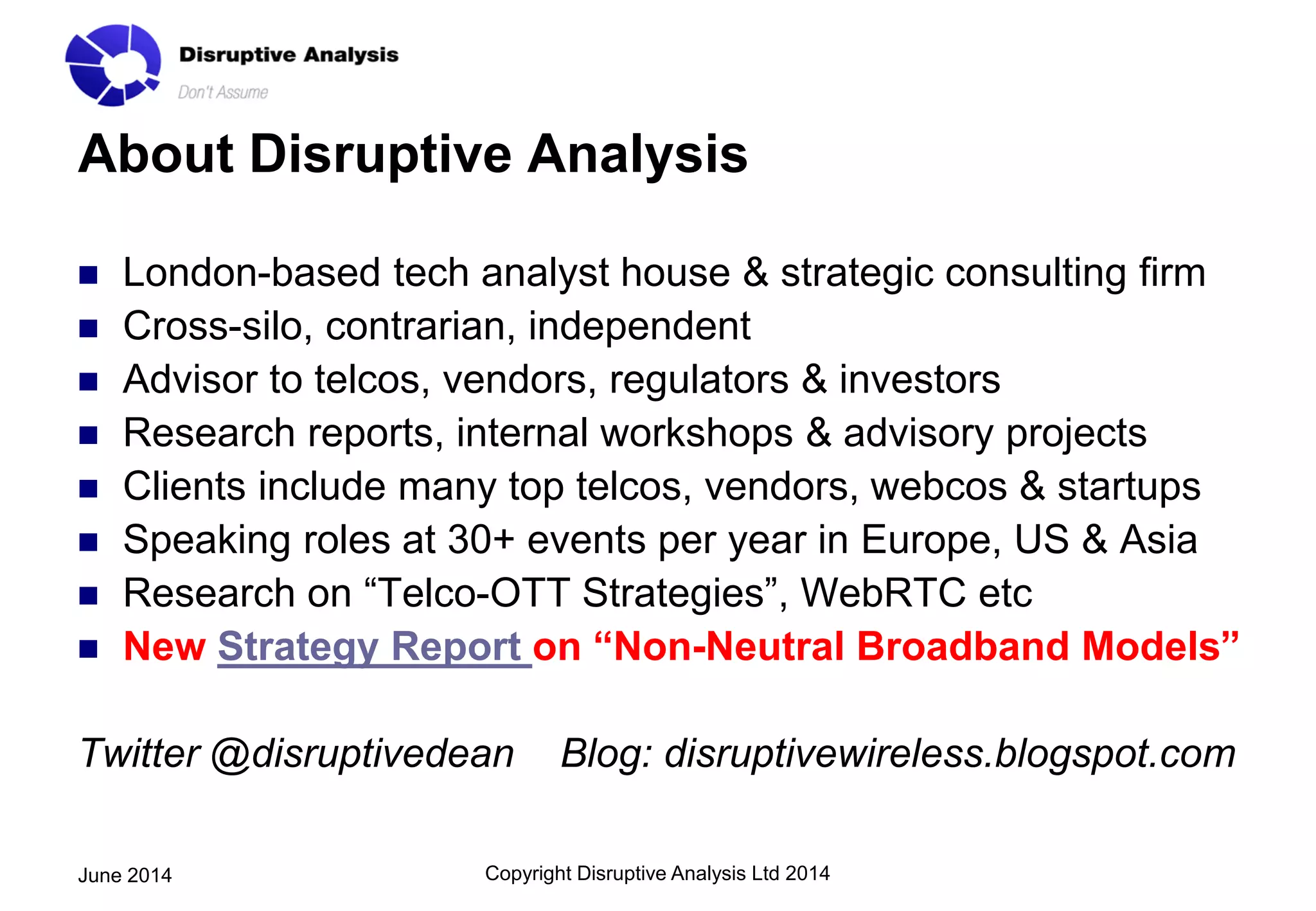 About Disruptive Analysis
 London-based tech analyst house & strategic consulting firm
 Cross-silo, contrarian, independent
 Advisor to telcos, vendors, regulators & investors
 Research reports, internal workshops & advisory projects
 Clients include many top telcos, vendors, webcos & startups
 Speaking roles at 30+ events per year in Europe, US & Asia
 Research on “Telco-OTT Strategies”, WebRTC etc
 New Strategy Report on “Non-Neutral Broadband Models”
Twitter @disruptivedean Blog: disruptivewireless.blogspot.com
Copyright Disruptive Analysis Ltd 2014June 2014
 