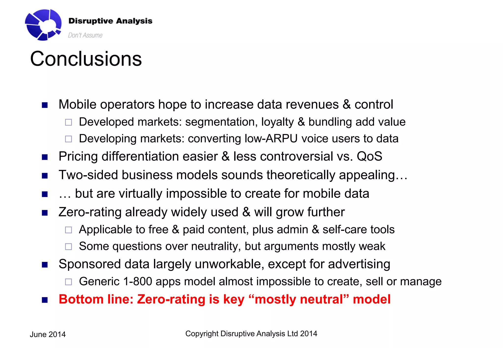 Conclusions
 Mobile operators hope to increase data revenues & control
 Developed markets: segmentation, loyalty & bundling add value
 Developing markets: converting low-ARPU voice users to data
 Pricing differentiation easier & less controversial vs. QoS
 Two-sided business models sounds theoretically appealing…
 … but are virtually impossible to create for mobile data
 Zero-rating already widely used & will grow further
 Applicable to free & paid content, plus admin & self-care tools
 Some questions over neutrality, but arguments mostly weak
 Sponsored data largely unworkable, except for advertising
 Generic 1-800 apps model almost impossible to create, sell or manage
 Bottom line: Zero-rating is key “mostly neutral” model
Copyright Disruptive Analysis Ltd 2014June 2014
 