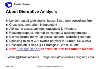 About Disruptive Analysis
 London-based tech analyst house & strategic consulting firm
 Cross-silo, contrarian, independent
 Advisor to telcos, vendors, regulators & investors
 Research reports, internal workshops & advisory projects
 Clients include many top telcos, vendors, webcos & startups
 Speaking roles at 30+ events per year in Europe, US & Asia
 Research on “Telco-OTT Strategies”, WebRTC etc
 New Strategy Report on “Non-Neutral Broadband Models”
Twitter @disruptivedean Blog: disruptivewireless.blogspot.com
Copyright Disruptive Analysis Ltd 2014June 2014
 