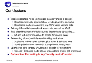 Conclusions
 Mobile operators hope to increase data revenues & control
 Developed markets: segmentation, loyalty & bundling add value
 Developing markets: converting low-ARPU voice users to data
 Pricing differentiation easier & less controversial vs. QoS
 Two-sided business models sounds theoretically appealing…
 … but are virtually impossible to create for mobile data
 Zero-rating already widely used & will grow further
 Applicable to free & paid content, plus admin & self-care tools
 Some questions over neutrality, but arguments mostly weak
 Sponsored data largely unworkable, except for advertising
 Generic 1-800 apps model almost impossible to create, sell or manage
 Bottom line: Zero-rating is key “mostly neutral” model
Copyright Disruptive Analysis Ltd 2014June 2014
 