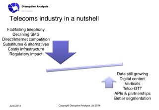 Telecoms industry in a nutshell
Copyright Disruptive Analysis Ltd 2014June 2014
Flat/falling telephony
Declining SMS
Direct/Internet competition
Substitutes & alternatives
Costly infrastructure
Regulatory impact
Data still growing
Digital content
Verticals
Telco-OTT
APIs & partnerships
Better segmentation
 